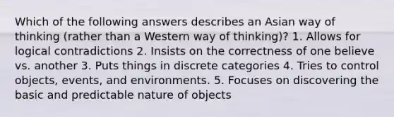 Which of the following answers describes an Asian way of thinking (rather than a Western way of thinking)? 1. Allows for logical contradictions 2. Insists on the correctness of one believe vs. another 3. Puts things in discrete categories 4. Tries to control objects, events, and environments. 5. Focuses on discovering the basic and predictable nature of objects