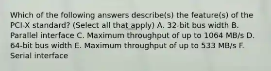 Which of the following answers describe(s) the feature(s) of the PCI-X standard? (Select all that apply) A. 32-bit bus width B. Parallel interface C. Maximum throughput of up to 1064 MB/s D. 64-bit bus width E. Maximum throughput of up to 533 MB/s F. Serial interface