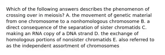 Which of the following answers describes the phenomenon of crossing over in meiosis? A. the movement of genetic material from one chromosome to a nonhomologous chromosome B. a direct consequence of the separation of sister chromatids C. making an RNA copy of a DNA strand D. the exchange of homologous portions of nonsister chromatids E. also referred to as the independent assortment of chromosomes