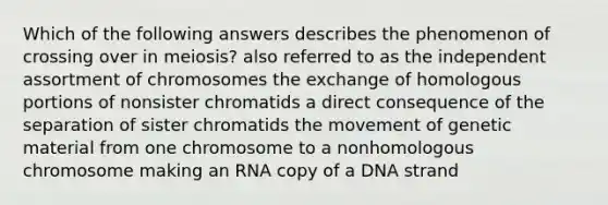 Which of the following answers describes the phenomenon of crossing over in meiosis? also referred to as the independent assortment of chromosomes the exchange of homologous portions of nonsister chromatids a direct consequence of the separation of sister chromatids the movement of genetic material from one chromosome to a nonhomologous chromosome making an RNA copy of a DNA strand