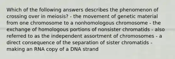 Which of the following answers describes the phenomenon of crossing over in meiosis? - the movement of genetic material from one chromosome to a nonhomologous chromosome - the exchange of homologous portions of nonsister chromatids - also referred to as the independent assortment of chromosomes - a direct consequence of the separation of sister chromatids - making an RNA copy of a DNA strand