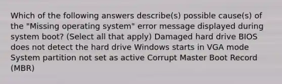 Which of the following answers describe(s) possible cause(s) of the "Missing operating system" error message displayed during system boot? (Select all that apply) Damaged hard drive BIOS does not detect the hard drive Windows starts in VGA mode System partition not set as active Corrupt Master Boot Record (MBR)