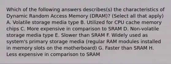 Which of the following answers describes(s) the characteristics of Dynamic Random Access Memory (DRAM)? (Select all that apply) A. Volatile storage media type B. Utilized for CPU cache memory chips C. More expensive in comparison to SRAM D. Non-volatile storage media type E. Slower than SRAM F. Widely used as system's primary storage media (regular RAM modules installed in memory slots on the motherboard) G. Faster than SRAM H. Less expensive in comparison to SRAM