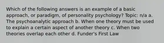 Which of the following answers is an example of a basic approach, or paradigm, of personality psychology? Topic: n/a a. The psychoanalytic approach b. When one theory must be used to explain a certain aspect of another theory c. When two theories overlap each other d. Funder's First Law