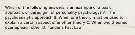 Which of the following answers is an example of a basic approach, or paradigm, of personality psychology? A. The psychoanalytic approach B. When one theory must be used to explain a certain aspect of another theory C. When two theories overlap each other D. Funder's First Law