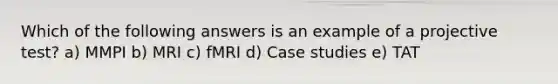 Which of the following answers is an example of a projective test? a) MMPI b) MRI c) fMRI d) Case studies e) TAT