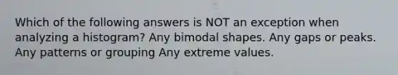 Which of the following answers is NOT an exception when analyzing a histogram? Any bimodal shapes. Any gaps or peaks. Any patterns or grouping Any extreme values.