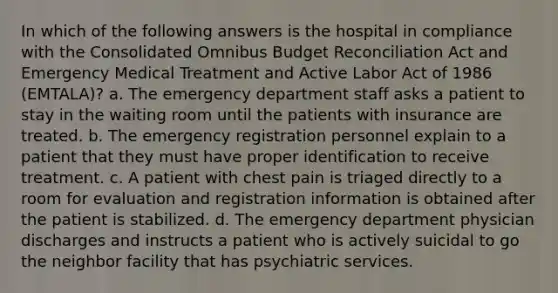 In which of the following answers is the hospital in compliance with the Consolidated Omnibus Budget Reconciliation Act and Emergency Medical Treatment and Active Labor Act of 1986 (EMTALA)? a. The emergency department staff asks a patient to stay in the waiting room until the patients with insurance are treated. b. The emergency registration personnel explain to a patient that they must have proper identification to receive treatment. c. A patient with chest pain is triaged directly to a room for evaluation and registration information is obtained after the patient is stabilized. d. The emergency department physician discharges and instructs a patient who is actively suicidal to go the neighbor facility that has psychiatric services.