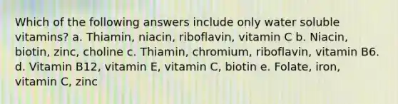 Which of the following answers include only water soluble vitamins? a. Thiamin, niacin, riboflavin, vitamin C b. Niacin, biotin, zinc, choline c. Thiamin, chromium, riboflavin, vitamin B6. d. Vitamin B12, vitamin E, vitamin C, biotin e. Folate, iron, vitamin C, zinc