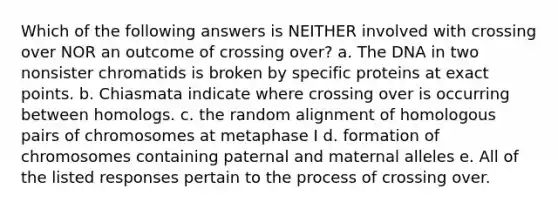 Which of the following answers is NEITHER involved with crossing over NOR an outcome of crossing over? a. The DNA in two nonsister chromatids is broken by specific proteins at exact points. b. Chiasmata indicate where crossing over is occurring between homologs. c. the random alignment of homologous pairs of chromosomes at metaphase I d. formation of chromosomes containing paternal and maternal alleles e. All of the listed responses pertain to the process of crossing over.