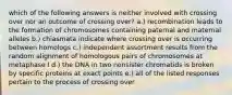 which of the following answers is neither involved with crossing over nor an outcome of crossing over? a.) recombination leads to the formation of chromosomes containing paternal and maternal alleles b.) chiasmata indicate where crossing over is occurring between homologs c.) independent assortment results from the random alignment of homologous pairs of chromosomes at metaphase I d.) the DNA in two nonsister chromatids is broken by specific proteins at exact points e.) all of the listed responses pertain to the process of crossing over