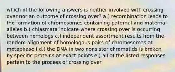 which of the following answers is neither involved with crossing over nor an outcome of crossing over? a.) recombination leads to the formation of chromosomes containing paternal and maternal alleles b.) chiasmata indicate where crossing over is occurring between homologs c.) independent assortment results from the random alignment of homologous pairs of chromosomes at metaphase I d.) the DNA in two nonsister chromatids is broken by specific proteins at exact points e.) all of the listed responses pertain to the process of crossing over