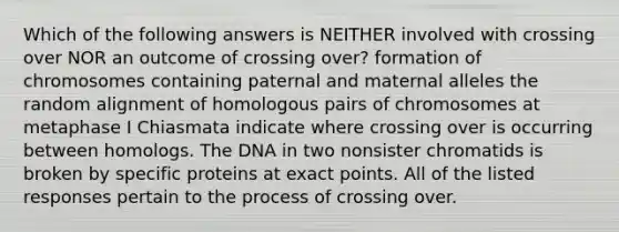 Which of the following answers is NEITHER involved with crossing over NOR an outcome of crossing over? formation of chromosomes containing paternal and maternal alleles the random alignment of homologous pairs of chromosomes at metaphase I Chiasmata indicate where crossing over is occurring between homologs. The DNA in two nonsister chromatids is broken by specific proteins at exact points. All of the listed responses pertain to the process of crossing over.