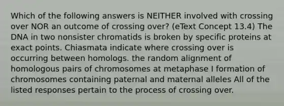 Which of the following answers is NEITHER involved with crossing over NOR an outcome of crossing over? (eText Concept 13.4) The DNA in two nonsister chromatids is broken by specific proteins at exact points. Chiasmata indicate where crossing over is occurring between homologs. the random alignment of homologous pairs of chromosomes at metaphase I formation of chromosomes containing paternal and maternal alleles All of the listed responses pertain to the process of crossing over.