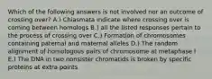 Which of the following answers is not involved nor an outcome of crossing over? A.) Chiasmata indicate where crossing over is coming between homologs B.) all the listed responses pertain to the process of crossing over C.) Formation of chromosomes containing paternal and maternal alleles D.) The random alignment of homologous pairs of chromosome at metaphase I E.) The DNA in two nonsister chromatids is broken by specific proteins at extra points