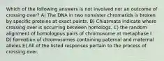 Which of the following answers is not involved nor an outcome of crossing over? A) The DNA in two nonsister chromatids is broken by specific proteins at exact points. B) Chiasmata indicate where crossing over is occurring between homologs. C) the random alignment of homologous pairs of chromosome at metaphase I D) formation of chromosomes containing paternal and maternal alleles E) All of the listed responses pertain to the process of crossing over.