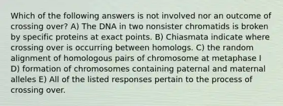 Which of the following answers is not involved nor an outcome of crossing over? A) The DNA in two nonsister chromatids is broken by specific proteins at exact points. B) Chiasmata indicate where crossing over is occurring between homologs. C) the random alignment of homologous pairs of chromosome at metaphase I D) formation of chromosomes containing paternal and maternal alleles E) All of the listed responses pertain to the process of crossing over.