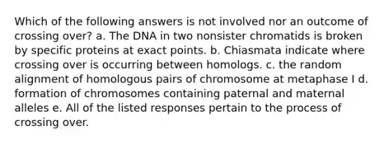 Which of the following answers is not involved nor an outcome of crossing over? a. The DNA in two nonsister chromatids is broken by specific proteins at exact points. b. Chiasmata indicate where crossing over is occurring between homologs. c. the random alignment of homologous pairs of chromosome at metaphase I d. formation of chromosomes containing paternal and maternal alleles e. All of the listed responses pertain to the process of crossing over.