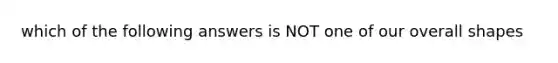 which of the following answers is NOT one of our overall shapes