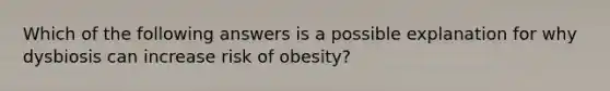 Which of the following answers is a possible explanation for why dysbiosis can increase risk of obesity?