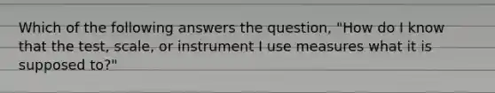 Which of the following answers the question, "How do I know that the test, scale, or instrument I use measures what it is supposed to?"