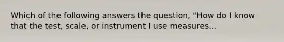 Which of the following answers the question, "How do I know that the test, scale, or instrument I use measures...