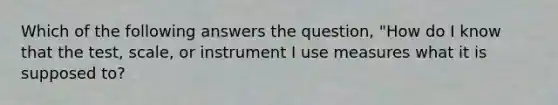 Which of the following answers the question, "How do I know that the test, scale, or instrument I use measures what it is supposed to?