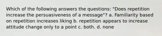 Which of the following answers the questions: "Does repetition increase the persuasiveness of a message"? a. Familiarity based on repetition increases liking b. repetition appears to increase attitude change only to a point c. both. d. none