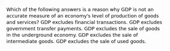 Which of the following answers is a reason why GDP is not an accurate measure of an economy's level of <a href='https://www.questionai.com/knowledge/ks8soMnieU-production-of-goods' class='anchor-knowledge'>production of goods</a> and services? GDP excludes financial transactions. GDP excludes government transfer payments. GDP excludes the sale of goods in the underground economy. GDP excludes the sale of intermediate goods. GDP excludes the sale of used goods.