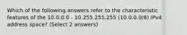 Which of the following answers refer to the characteristic features of the 10.0.0.0 - 10.255.255.255 (10.0.0.0/8) IPv4 address space? (Select 2 answers)