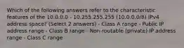 Which of the following answers refer to the characteristic features of the 10.0.0.0 - 10.255.255.255 (10.0.0.0/8) IPv4 address space? (Select 2 answers) - Class A range - Public IP address range - Class B range - Non-routable (private) IP address range - Class C range