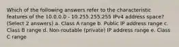 Which of the following answers refer to the characteristic features of the 10.0.0.0 - 10.255.255.255 IPv4 address space? (Select 2 answers) a. Class A range b. Public IP address range c. Class B range d. Non-routable (private) IP address range e. Class C range