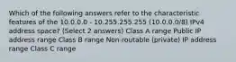 Which of the following answers refer to the characteristic features of the 10.0.0.0 - 10.255.255.255 (10.0.0.0/8) IPv4 address space? (Select 2 answers) Class A range Public IP address range Class B range Non-routable (private) IP address range Class C range