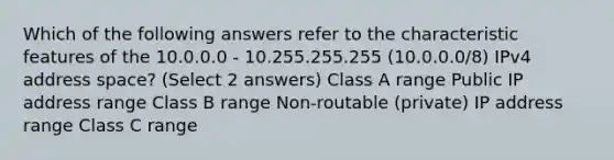 Which of the following answers refer to the characteristic features of the 10.0.0.0 - 10.255.255.255 (10.0.0.0/8) IPv4 address space? (Select 2 answers) Class A range Public IP address range Class B range Non-routable (private) IP address range Class C range