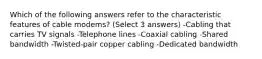 Which of the following answers refer to the characteristic features of cable modems? (Select 3 answers) -Cabling that carries TV signals -Telephone lines -Coaxial cabling -Shared bandwidth -Twisted-pair copper cabling -Dedicated bandwidth