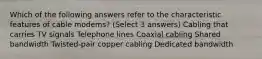 Which of the following answers refer to the characteristic features of cable modems? (Select 3 answers) Cabling that carries TV signals Telephone lines Coaxial cabling Shared bandwidth Twisted-pair copper cabling Dedicated bandwidth