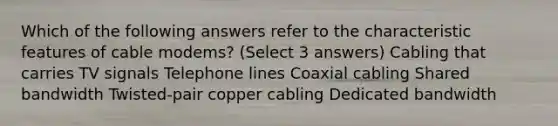 Which of the following answers refer to the characteristic features of cable modems? (Select 3 answers) Cabling that carries TV signals Telephone lines Coaxial cabling Shared bandwidth Twisted-pair copper cabling Dedicated bandwidth