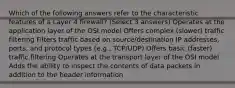 Which of the following answers refer to the characteristic features of a Layer 4 firewall? (Select 3 answers) Operates at the application layer of the OSI model Offers complex (slower) traffic filtering Filters traffic based on source/destination IP addresses, ports, and protocol types (e.g., TCP/UDP) Offers basic (faster) traffic filtering Operates at the transport layer of the OSI model Adds the ability to inspect the contents of data packets in addition to the header information