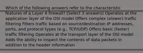 Which of the following answers refer to the characteristic features of a Layer 4 firewall? (Select 3 answers) Operates at the application layer of the OSI model Offers complex (slower) traffic filtering Filters traffic based on source/destination IP addresses, ports, and protocol types (e.g., TCP/UDP) Offers basic (faster) traffic filtering Operates at the transport layer of the OSI model Adds the ability to inspect the contents of data packets in addition to the header information