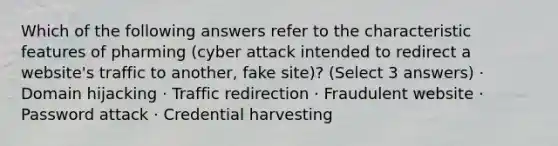 Which of the following answers refer to the characteristic features of pharming (cyber attack intended to redirect a website's traffic to another, fake site)? (Select 3 answers) · Domain hijacking · Traffic redirection · Fraudulent website · Password attack · Credential harvesting