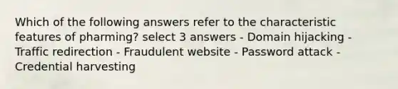 Which of the following answers refer to the characteristic features of pharming? select 3 answers - Domain hijacking - Traffic redirection - Fraudulent website - Password attack - Credential harvesting