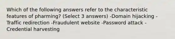 Which of the following answers refer to the characteristic features of pharming? (Select 3 answers) -Domain hijacking -Traffic redirection -Fraudulent website -Password attack -Credential harvesting