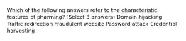 Which of the following answers refer to the characteristic features of pharming? (Select 3 answers) Domain hijacking Traffic redirection Fraudulent website Password attack Credential harvesting