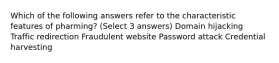 Which of the following answers refer to the characteristic features of pharming? (Select 3 answers) Domain hijacking Traffic redirection Fraudulent website Password attack Credential harvesting