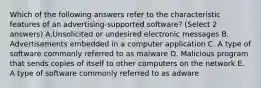 Which of the following answers refer to the characteristic features of an advertising-supported software? (Select 2 answers) A.Unsolicited or undesired electronic messages B. Advertisements embedded in a computer application C. A type of software commonly referred to as malware D. Malicious program that sends copies of itself to other computers on the network E. A type of software commonly referred to as adware