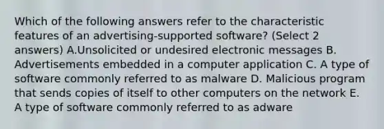 Which of the following answers refer to the characteristic features of an advertising-supported software? (Select 2 answers) A.Unsolicited or undesired electronic messages B. Advertisements embedded in a computer application C. A type of software commonly referred to as malware D. Malicious program that sends copies of itself to other computers on the network E. A type of software commonly referred to as adware