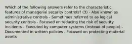 Which of the following answers refer to the characteristic features of managerial security controls? (3) - Also known as administrative controls - Sometimes referred to as logical security controls - Focused on reducing the risk of security incidents - Executed by computer systems (instead of people) - Documented in written policies - Focused on protecting material assets