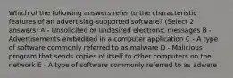 Which of the following answers refer to the characteristic features of an advertising-supported software? (Select 2 answers) A - Unsolicited or undesired electronic messages B - Advertisements embedded in a computer application C - A type of software commonly referred to as malware D - Malicious program that sends copies of itself to other computers on the network E - A type of software commonly referred to as adware