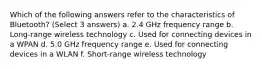 Which of the following answers refer to the characteristics of Bluetooth? (Select 3 answers) a. 2.4 GHz frequency range b. Long-range wireless technology c. Used for connecting devices in a WPAN d. 5.0 GHz frequency range e. Used for connecting devices in a WLAN f. Short-range wireless technology