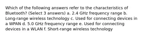 Which of the following answers refer to the characteristics of Bluetooth? (Select 3 answers) a. 2.4 GHz frequency range b. Long-range wireless technology c. Used for connecting devices in a WPAN d. 5.0 GHz frequency range e. Used for connecting devices in a WLAN f. Short-range wireless technology